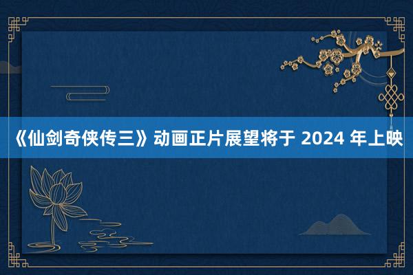《仙剑奇侠传三》动画正片展望将于 2024 年上映